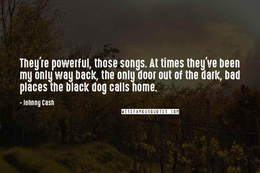 Johnny Cash Quotes: They're powerful, those songs. At times they've been my only way back, the only door out of the dark, bad places the black dog calls home.