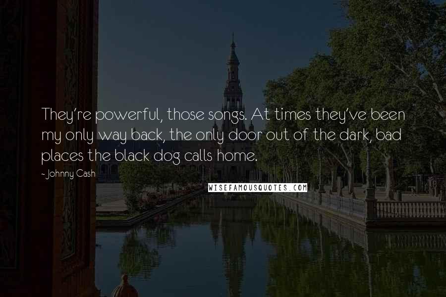 Johnny Cash Quotes: They're powerful, those songs. At times they've been my only way back, the only door out of the dark, bad places the black dog calls home.