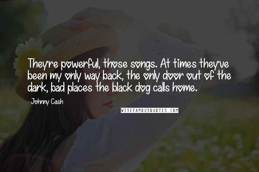 Johnny Cash Quotes: They're powerful, those songs. At times they've been my only way back, the only door out of the dark, bad places the black dog calls home.