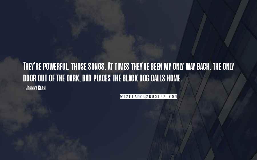 Johnny Cash Quotes: They're powerful, those songs. At times they've been my only way back, the only door out of the dark, bad places the black dog calls home.