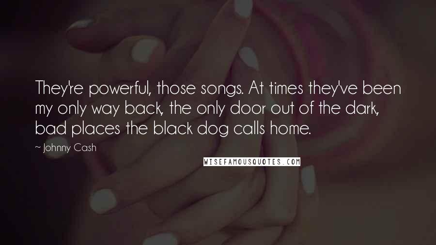 Johnny Cash Quotes: They're powerful, those songs. At times they've been my only way back, the only door out of the dark, bad places the black dog calls home.