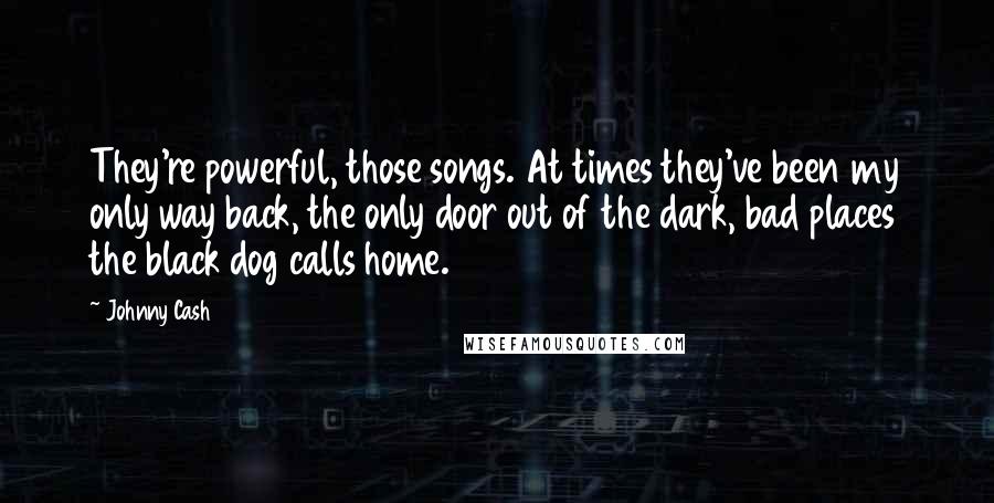 Johnny Cash Quotes: They're powerful, those songs. At times they've been my only way back, the only door out of the dark, bad places the black dog calls home.