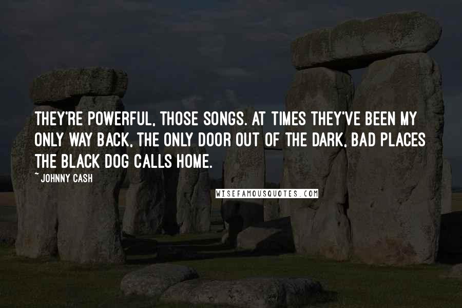 Johnny Cash Quotes: They're powerful, those songs. At times they've been my only way back, the only door out of the dark, bad places the black dog calls home.