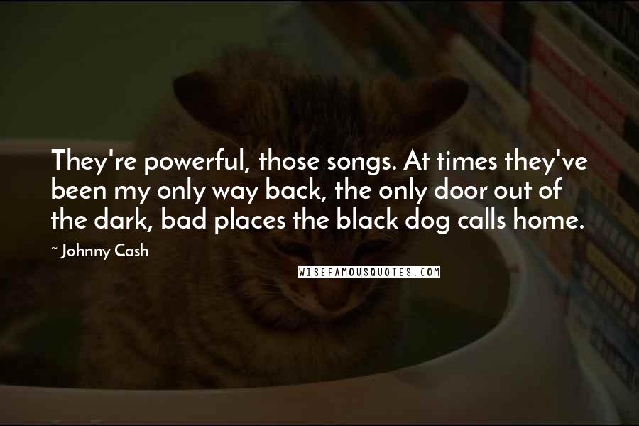 Johnny Cash Quotes: They're powerful, those songs. At times they've been my only way back, the only door out of the dark, bad places the black dog calls home.