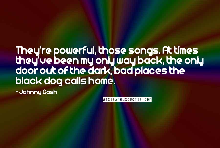 Johnny Cash Quotes: They're powerful, those songs. At times they've been my only way back, the only door out of the dark, bad places the black dog calls home.