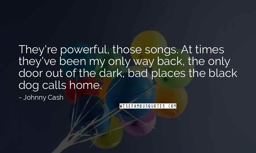 Johnny Cash Quotes: They're powerful, those songs. At times they've been my only way back, the only door out of the dark, bad places the black dog calls home.