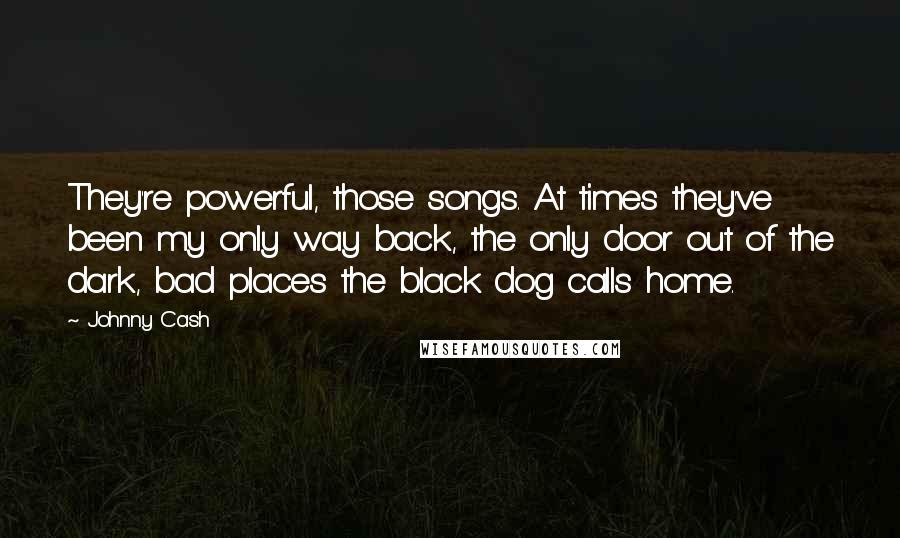 Johnny Cash Quotes: They're powerful, those songs. At times they've been my only way back, the only door out of the dark, bad places the black dog calls home.