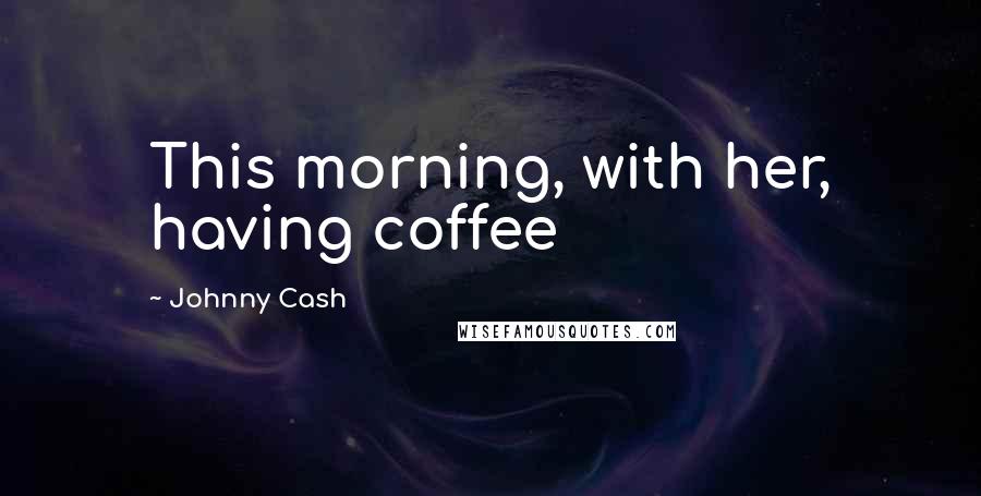 Johnny Cash Quotes: This morning, with her, having coffee