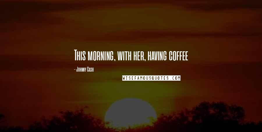 Johnny Cash Quotes: This morning, with her, having coffee