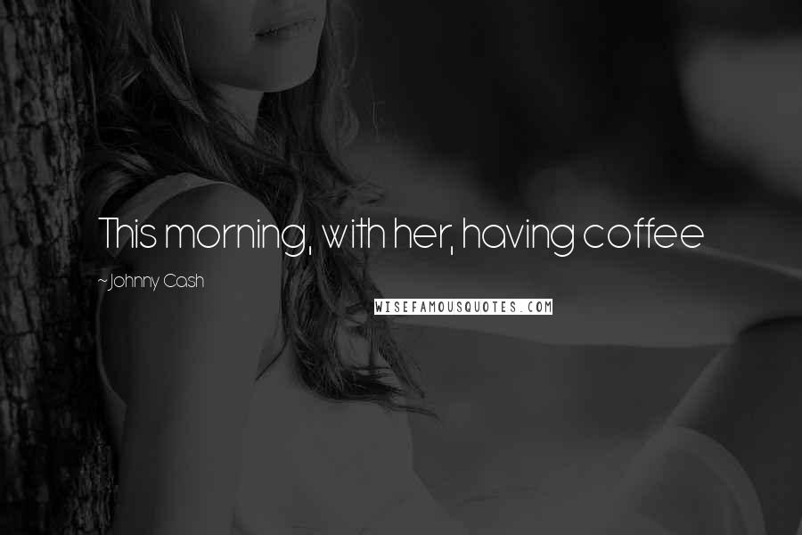 Johnny Cash Quotes: This morning, with her, having coffee