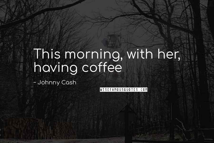 Johnny Cash Quotes: This morning, with her, having coffee