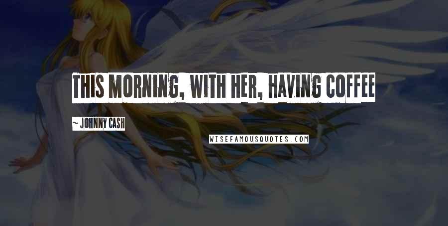 Johnny Cash Quotes: This morning, with her, having coffee