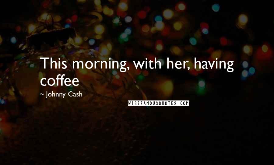 Johnny Cash Quotes: This morning, with her, having coffee