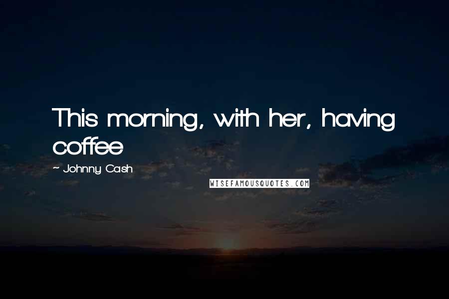 Johnny Cash Quotes: This morning, with her, having coffee