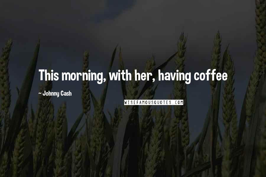 Johnny Cash Quotes: This morning, with her, having coffee