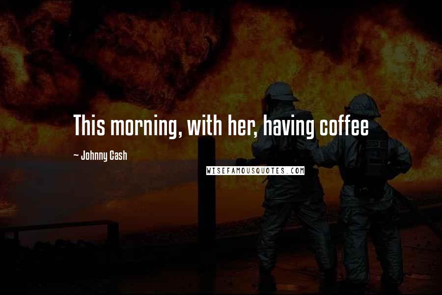 Johnny Cash Quotes: This morning, with her, having coffee