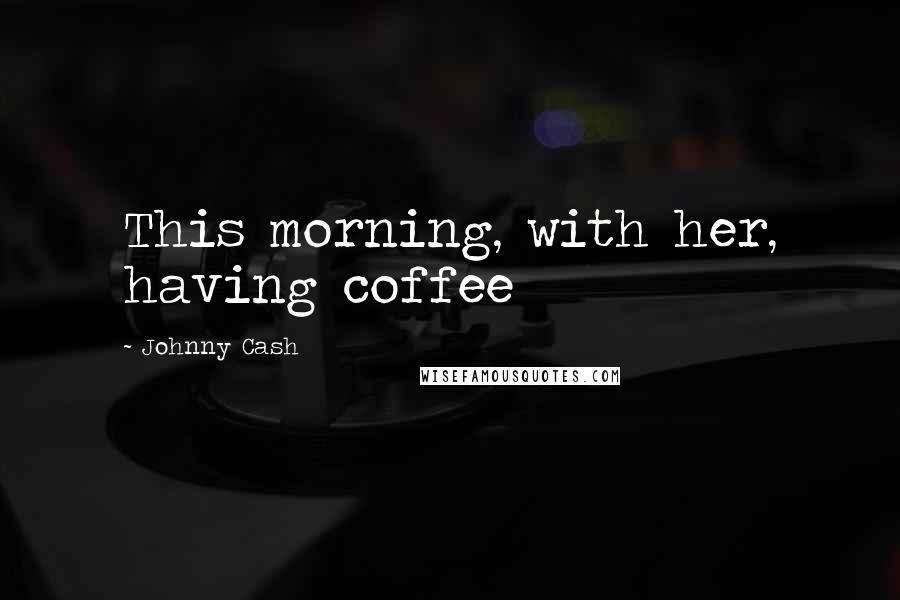 Johnny Cash Quotes: This morning, with her, having coffee