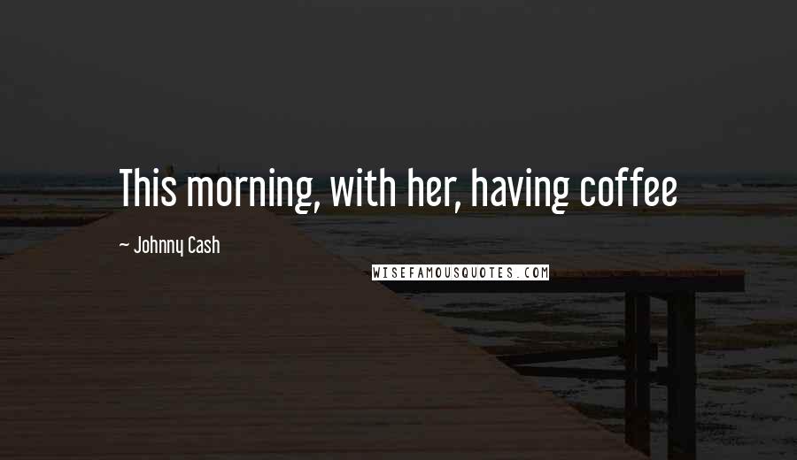 Johnny Cash Quotes: This morning, with her, having coffee