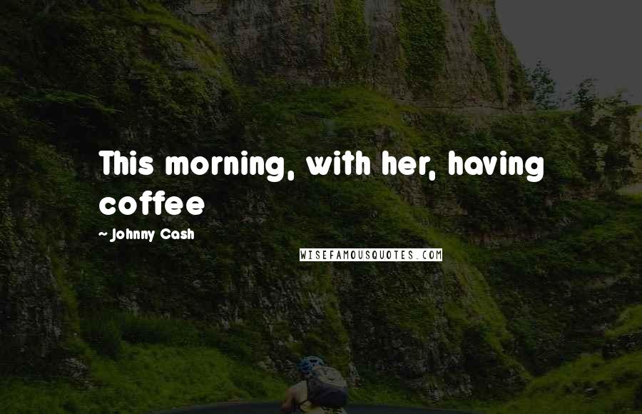 Johnny Cash Quotes: This morning, with her, having coffee