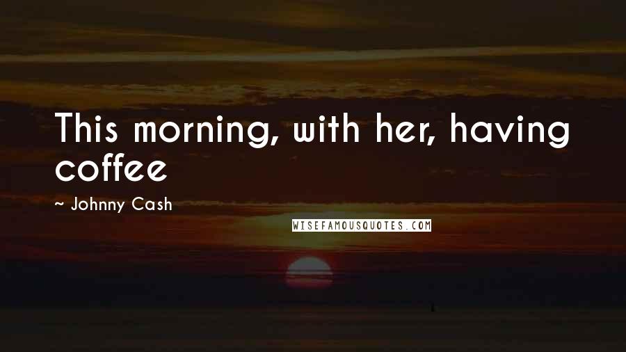 Johnny Cash Quotes: This morning, with her, having coffee