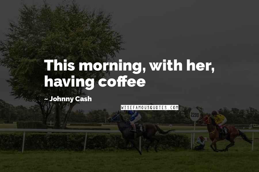 Johnny Cash Quotes: This morning, with her, having coffee