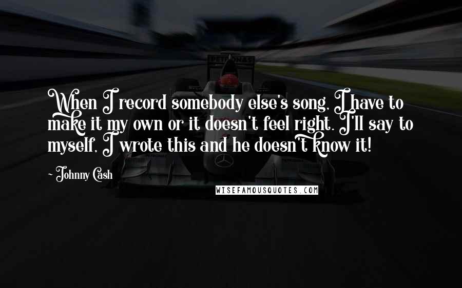 Johnny Cash Quotes: When I record somebody else's song, I have to make it my own or it doesn't feel right. I'll say to myself, I wrote this and he doesn't know it!