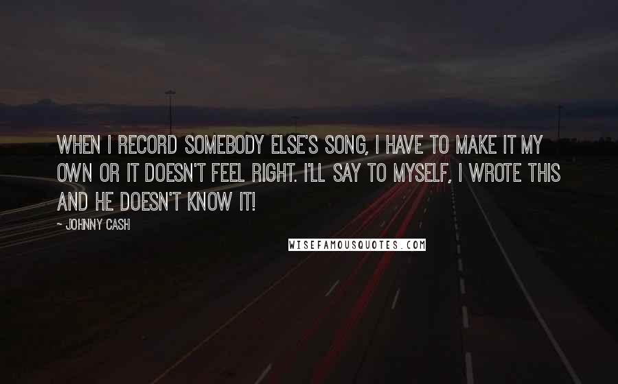 Johnny Cash Quotes: When I record somebody else's song, I have to make it my own or it doesn't feel right. I'll say to myself, I wrote this and he doesn't know it!