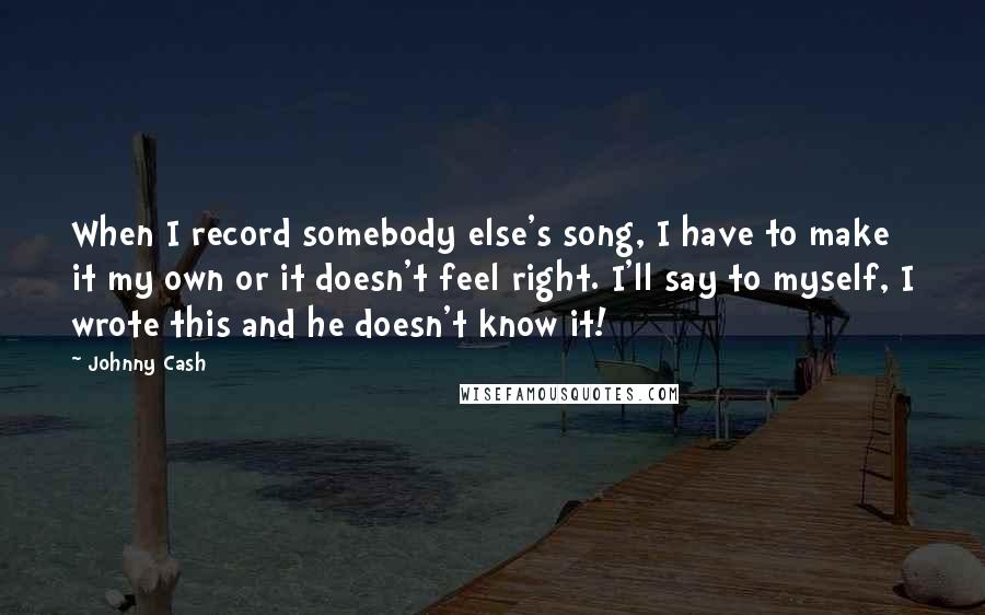 Johnny Cash Quotes: When I record somebody else's song, I have to make it my own or it doesn't feel right. I'll say to myself, I wrote this and he doesn't know it!