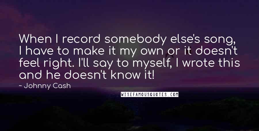 Johnny Cash Quotes: When I record somebody else's song, I have to make it my own or it doesn't feel right. I'll say to myself, I wrote this and he doesn't know it!