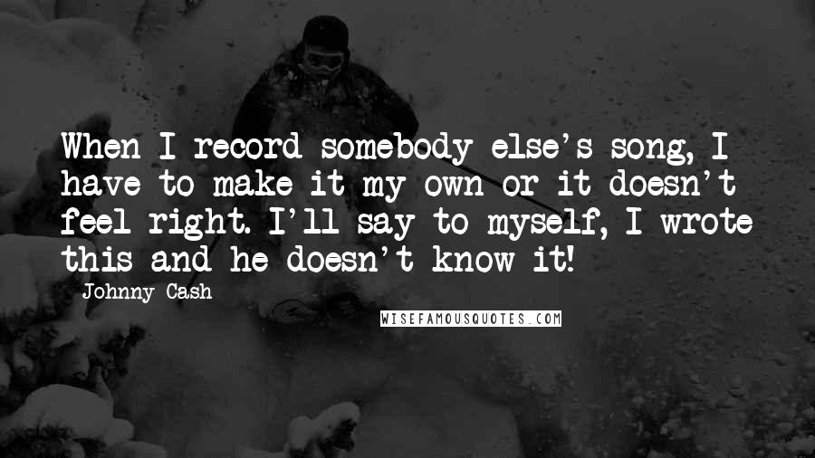 Johnny Cash Quotes: When I record somebody else's song, I have to make it my own or it doesn't feel right. I'll say to myself, I wrote this and he doesn't know it!