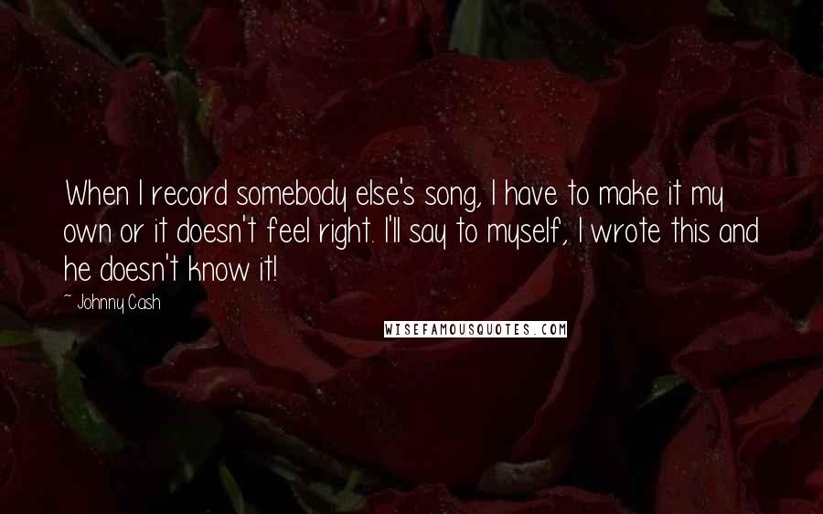 Johnny Cash Quotes: When I record somebody else's song, I have to make it my own or it doesn't feel right. I'll say to myself, I wrote this and he doesn't know it!