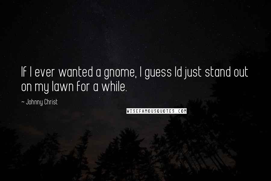 Johnny Christ Quotes: If I ever wanted a gnome, I guess Id just stand out on my lawn for a while.