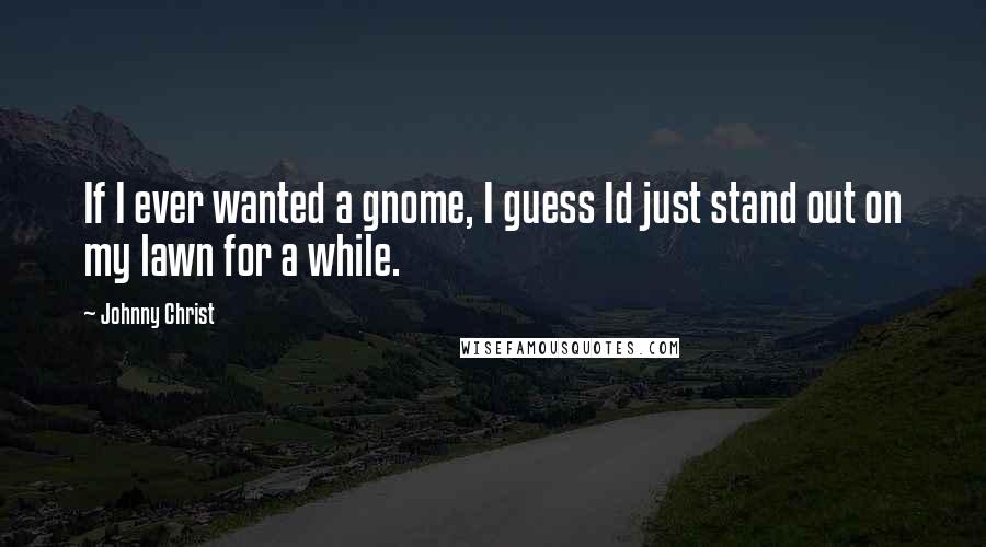 Johnny Christ Quotes: If I ever wanted a gnome, I guess Id just stand out on my lawn for a while.