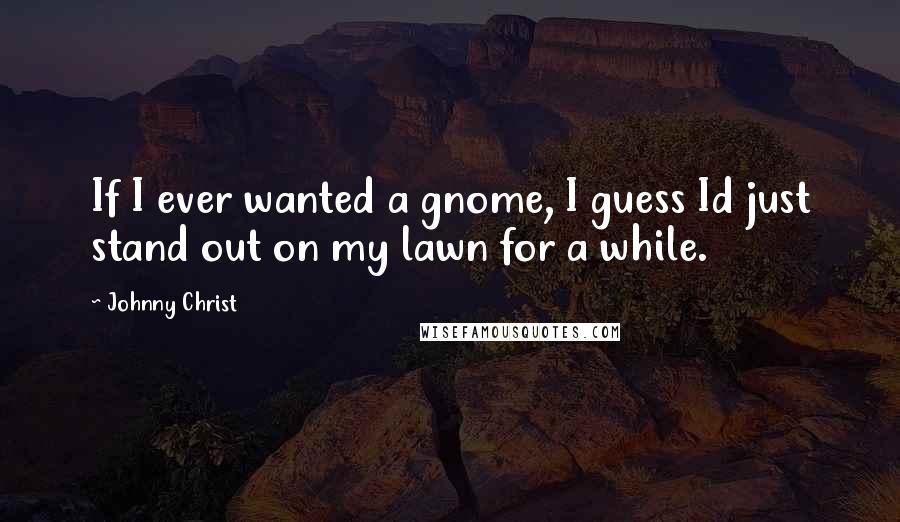 Johnny Christ Quotes: If I ever wanted a gnome, I guess Id just stand out on my lawn for a while.