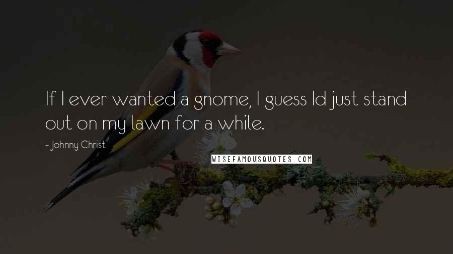 Johnny Christ Quotes: If I ever wanted a gnome, I guess Id just stand out on my lawn for a while.