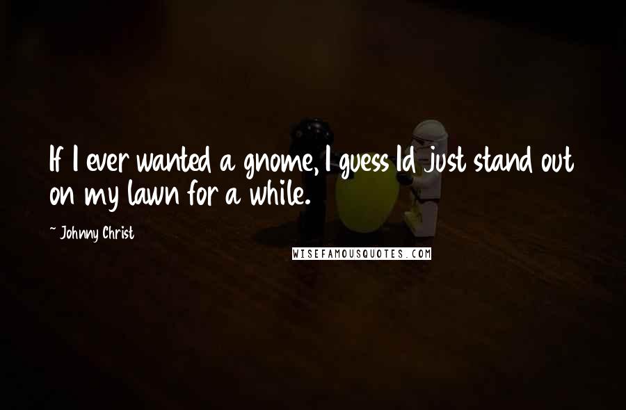 Johnny Christ Quotes: If I ever wanted a gnome, I guess Id just stand out on my lawn for a while.