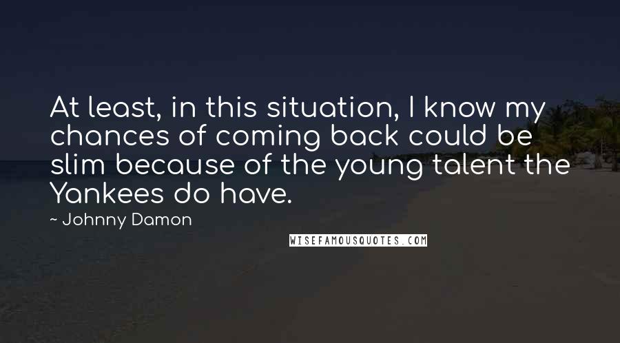 Johnny Damon Quotes: At least, in this situation, I know my chances of coming back could be slim because of the young talent the Yankees do have.