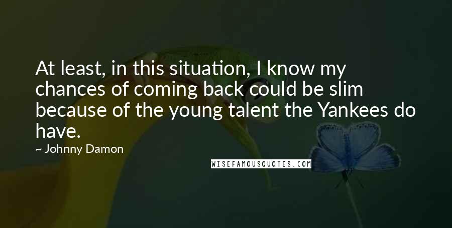 Johnny Damon Quotes: At least, in this situation, I know my chances of coming back could be slim because of the young talent the Yankees do have.