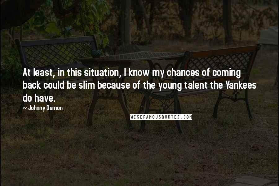 Johnny Damon Quotes: At least, in this situation, I know my chances of coming back could be slim because of the young talent the Yankees do have.