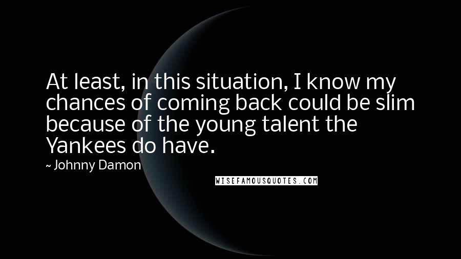 Johnny Damon Quotes: At least, in this situation, I know my chances of coming back could be slim because of the young talent the Yankees do have.