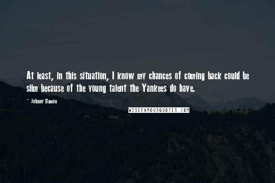 Johnny Damon Quotes: At least, in this situation, I know my chances of coming back could be slim because of the young talent the Yankees do have.