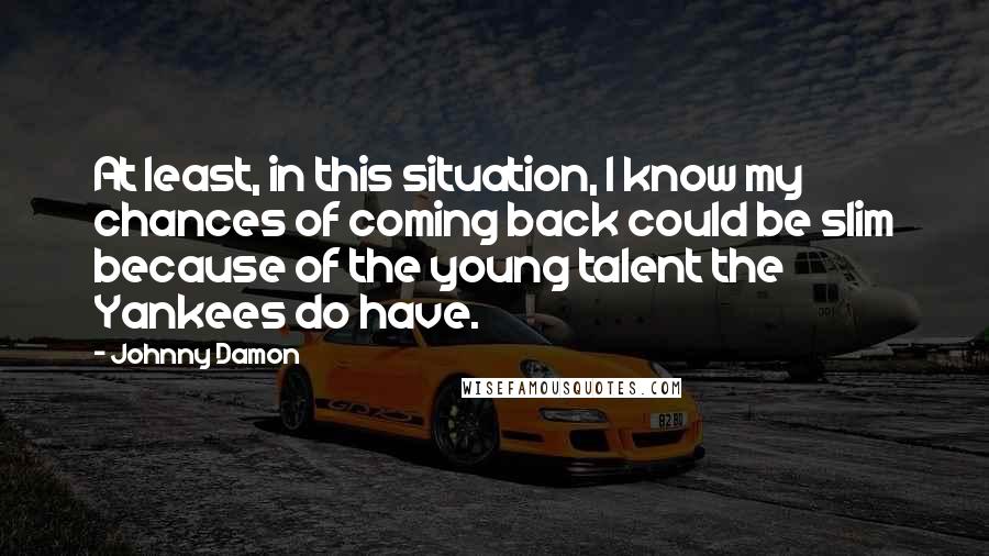 Johnny Damon Quotes: At least, in this situation, I know my chances of coming back could be slim because of the young talent the Yankees do have.