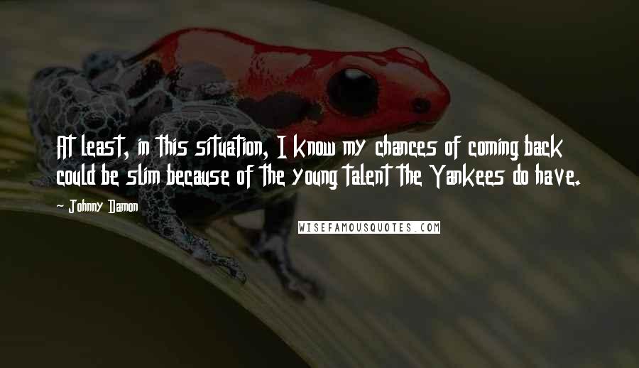 Johnny Damon Quotes: At least, in this situation, I know my chances of coming back could be slim because of the young talent the Yankees do have.