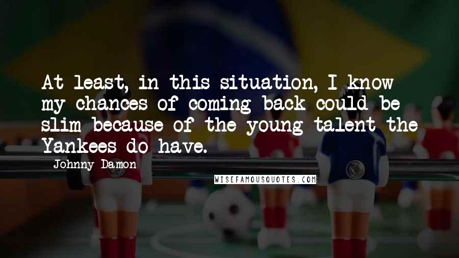 Johnny Damon Quotes: At least, in this situation, I know my chances of coming back could be slim because of the young talent the Yankees do have.