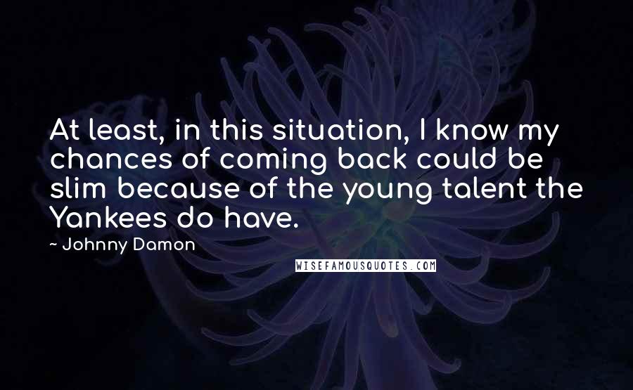 Johnny Damon Quotes: At least, in this situation, I know my chances of coming back could be slim because of the young talent the Yankees do have.