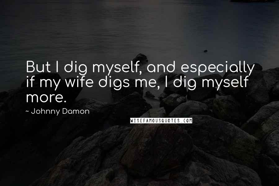 Johnny Damon Quotes: But I dig myself, and especially if my wife digs me, I dig myself more.