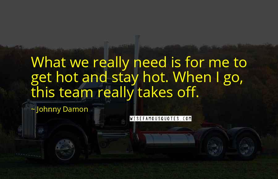 Johnny Damon Quotes: What we really need is for me to get hot and stay hot. When I go, this team really takes off.