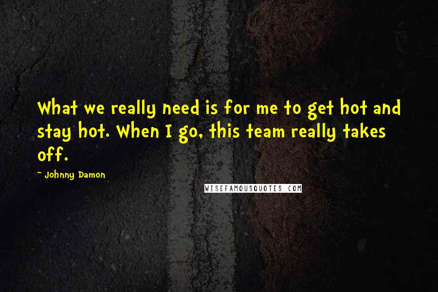 Johnny Damon Quotes: What we really need is for me to get hot and stay hot. When I go, this team really takes off.