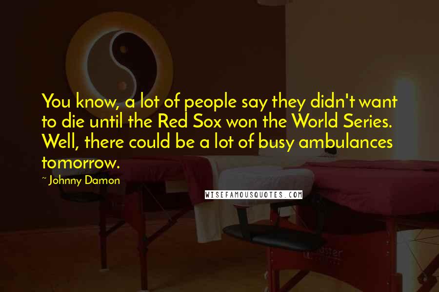 Johnny Damon Quotes: You know, a lot of people say they didn't want to die until the Red Sox won the World Series. Well, there could be a lot of busy ambulances tomorrow.