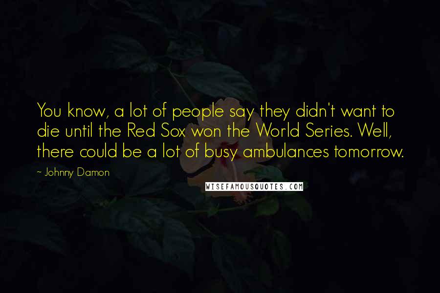 Johnny Damon Quotes: You know, a lot of people say they didn't want to die until the Red Sox won the World Series. Well, there could be a lot of busy ambulances tomorrow.